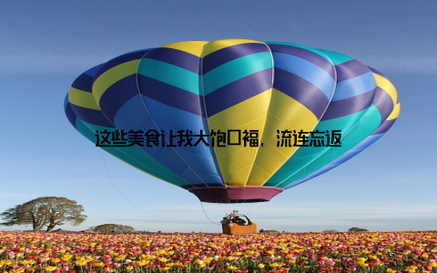 这些美食让我大饱口福, 流连忘返